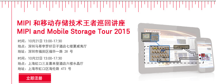 MIPI 和移动存储技术王者巡回讲座 | MIPI and Mobile Storage Tour 2015|深圳 Shenzhen|时间:10月21日 13:00-17:30|地点:深圳马哥孛罗好日子酒店七楼夏威夷厅|地址:深圳市福田区福华一路28号|上海 Shanghai|时间:10月22日 下午|地点:上海虹口三至喜来登酒店六楼水晶厅|地址:上海市虹口区海伦路473号